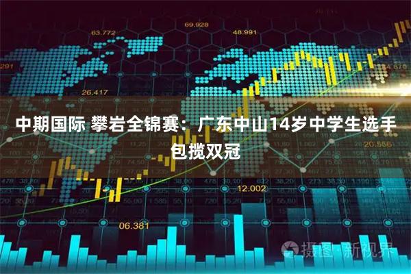中期国际 攀岩全锦赛：广东中山14岁中学生选手包揽双冠
