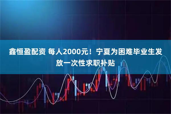 鑫恒盈配资 每人2000元！宁夏为困难毕业生发放一次性求职补贴