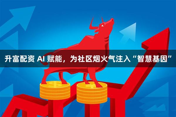 升富配资 AI 赋能，为社区烟火气注入“智慧基因”