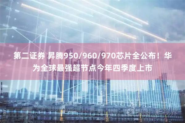 第二证券 昇腾950/960/970芯片全公布！华为全球最强超节点今年四季度上市