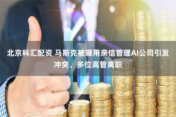 北京科汇配资 马斯克被曝用亲信管理AI公司引发冲突、多位高管离职