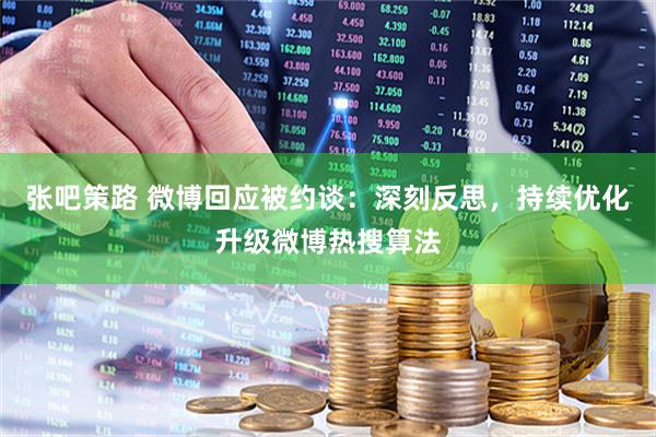 张吧策路 微博回应被约谈：深刻反思，持续优化升级微博热搜算法