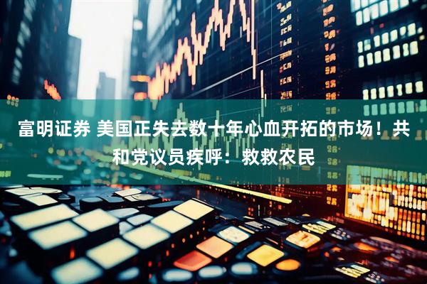 富明证券 美国正失去数十年心血开拓的市场！共和党议员疾呼：救救农民