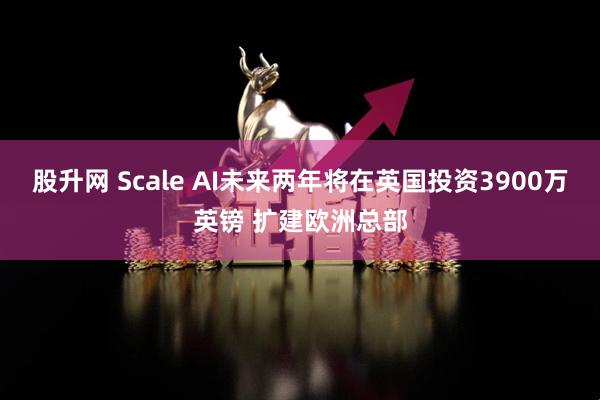 股升网 Scale AI未来两年将在英国投资3900万英镑 扩建欧洲总部