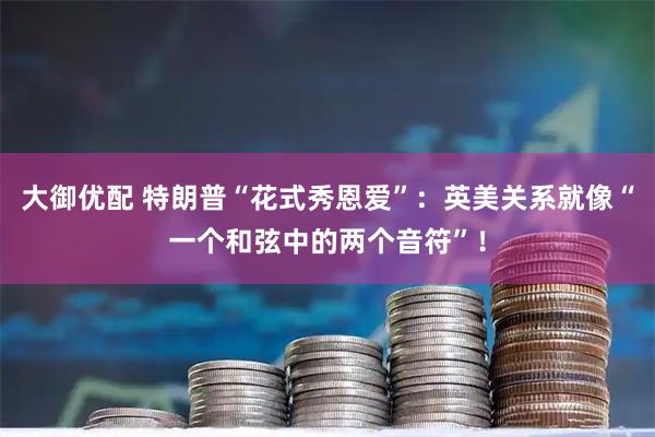 大御优配 特朗普“花式秀恩爱”：英美关系就像“一个和弦中的两个音符”！