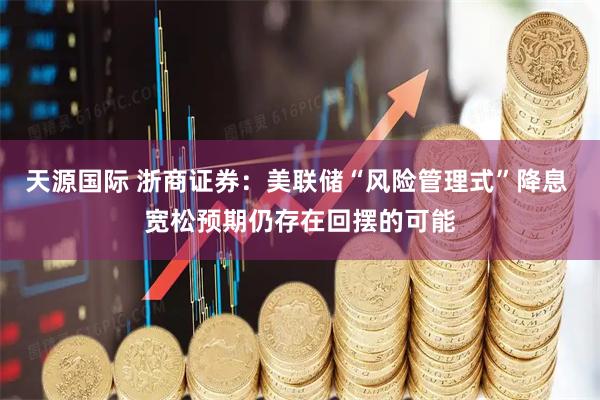 天源国际 浙商证券：美联储“风险管理式”降息 宽松预期仍存在回摆的可能