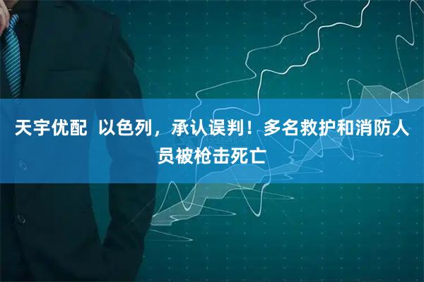 天宇优配  以色列，承认误判！多名救护和消防人员被枪击死亡