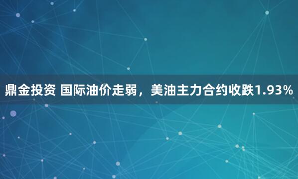 鼎金投资 国际油价走弱，美油主力合约收跌1.93%