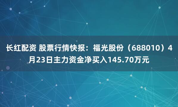长红配资 股票行情快报：福光股份（688010）4月23日主力资金净买入145.70万元