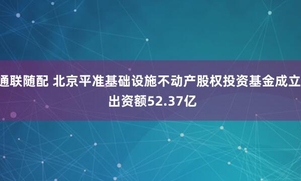 通联随配 北京平准基础设施不动产股权投资基金成立  出资额52.37亿