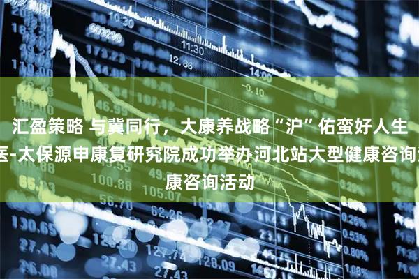 汇盈策略 与冀同行，大康养战略“沪”佑蛮好人生 交医-太保源申康复研究院成功举办河北站大型健康咨询活动