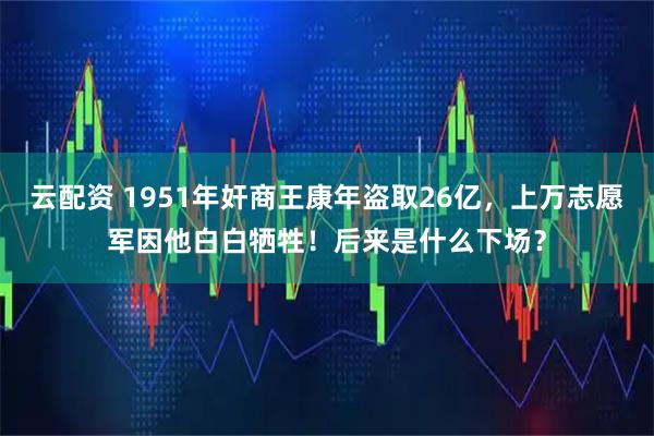 云配资 1951年奸商王康年盗取26亿，上万志愿军因他白白牺牲！后来是什么下场？