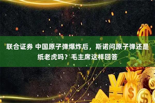 联合证券 中国原子弹爆炸后，斯诺问原子弹还是纸老虎吗？毛主席这样回答