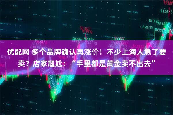 优配网 多个品牌确认再涨价！不少上海人急了要卖？店家尴尬：“手里都是黄金卖不出去”