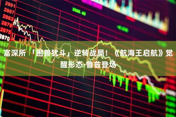 富深所 「困兽犹斗」逆转战局！《航海王启航》觉醒形态·鲁兹登场