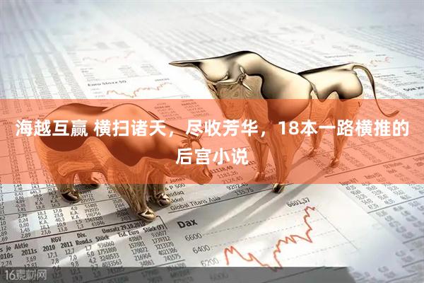 海越互赢 横扫诸天，尽收芳华，18本一路横推的后宫小说