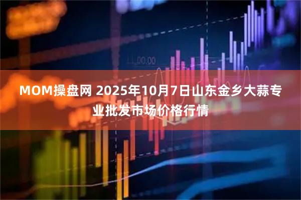 MOM操盘网 2025年10月7日山东金乡大蒜专业批发市场价格行情