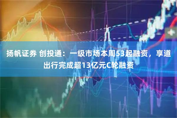 扬帆证券 创投通：一级市场本周53起融资，享道出行完成超13亿元C轮融资