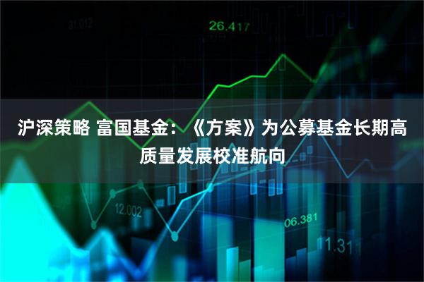 沪深策略 富国基金：《方案》为公募基金长期高质量发展校准航向