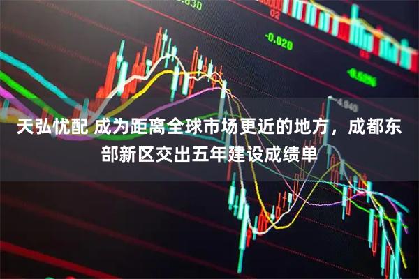 天弘忧配 成为距离全球市场更近的地方，成都东部新区交出五年建设成绩单