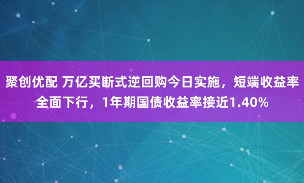 聚创优配 万亿买断式逆回购今日实施，短端收益率全面下行，1年期国债收益率接近1.40%
