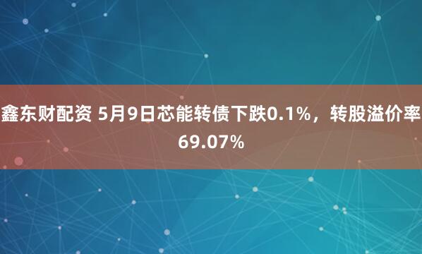 鑫东财配资 5月9日芯能转债下跌0.1%，转股溢价率69.07%