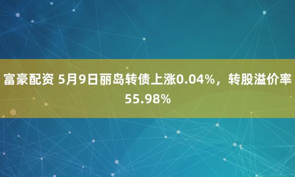 富豪配资 5月9日丽岛转债上涨0.04%，转股溢价率55.98%
