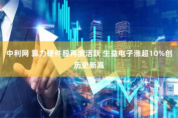 中利网 算力硬件股再度活跃 生益电子涨超10%创历史新高