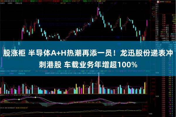 股涨柜 半导体A+H热潮再添一员！龙迅股份递表冲刺港股 车载业务年增超100%