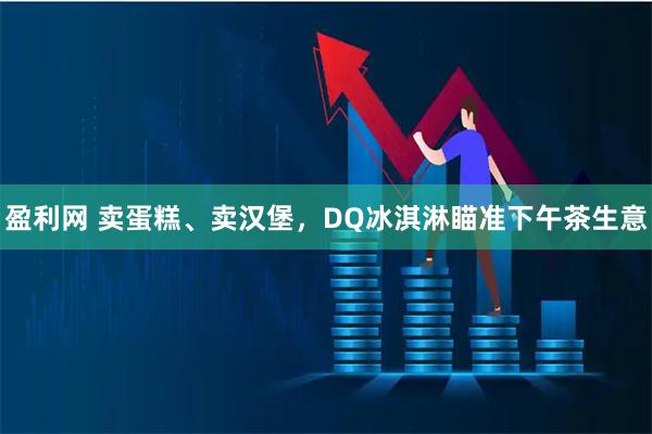 盈利网 卖蛋糕、卖汉堡，DQ冰淇淋瞄准下午茶生意