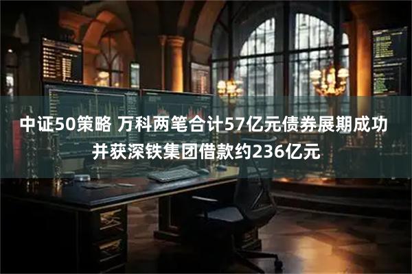 中证50策略 万科两笔合计57亿元债券展期成功 并获深铁集团借款约236亿元
