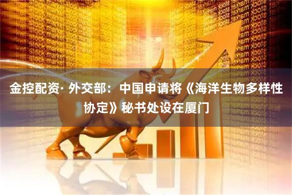 金控配资· 外交部：中国申请将《海洋生物多样性协定》秘书处设在厦门