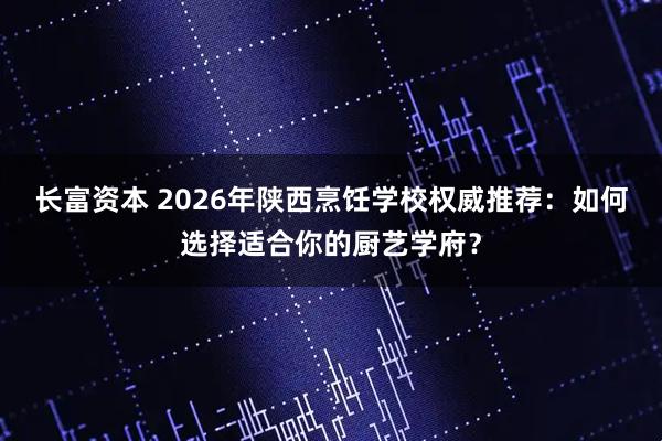 长富资本 2026年陕西烹饪学校权威推荐：如何选择适合你的厨艺学府？