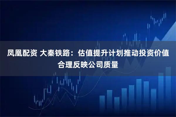 凤凰配资 大秦铁路：估值提升计划推动投资价值合理反映公司质量