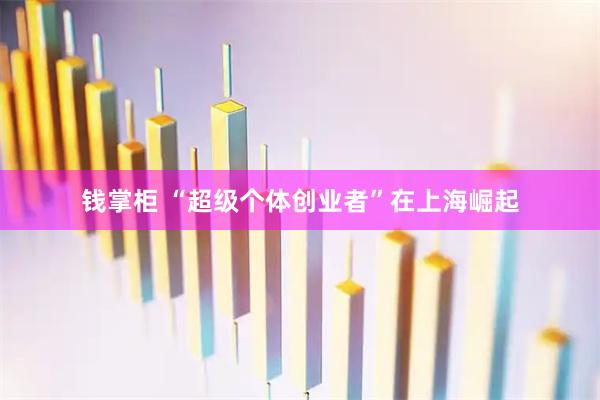 钱掌柜 “超级个体创业者”在上海崛起