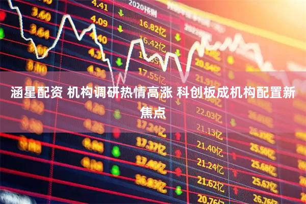 涵星配资 机构调研热情高涨 科创板成机构配置新焦点