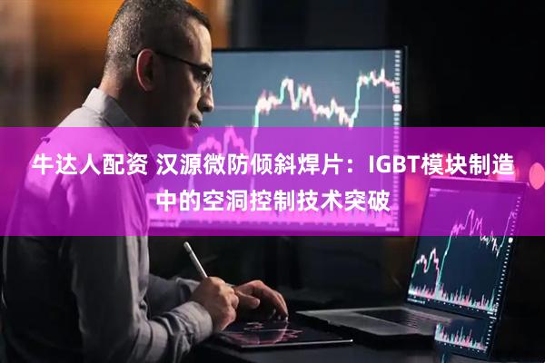 牛达人配资 汉源微防倾斜焊片：IGBT模块制造中的空洞控制技术突破