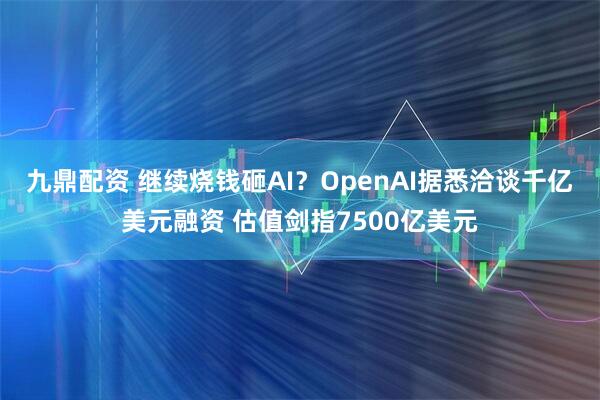 九鼎配资 继续烧钱砸AI？OpenAI据悉洽谈千亿美元融资 估值剑指7500亿美元