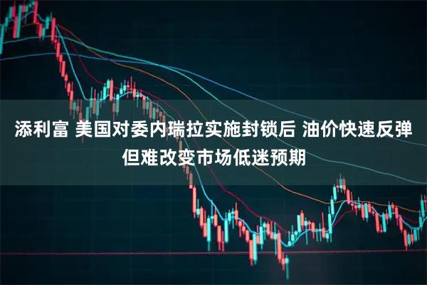 添利富 美国对委内瑞拉实施封锁后 油价快速反弹但难改变市场低迷预期