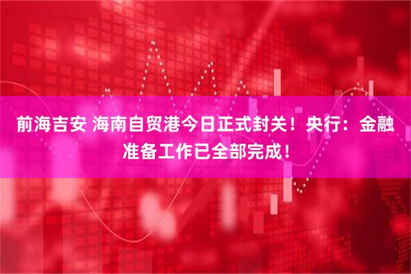 前海吉安 海南自贸港今日正式封关！央行：金融准备工作已全部完成！