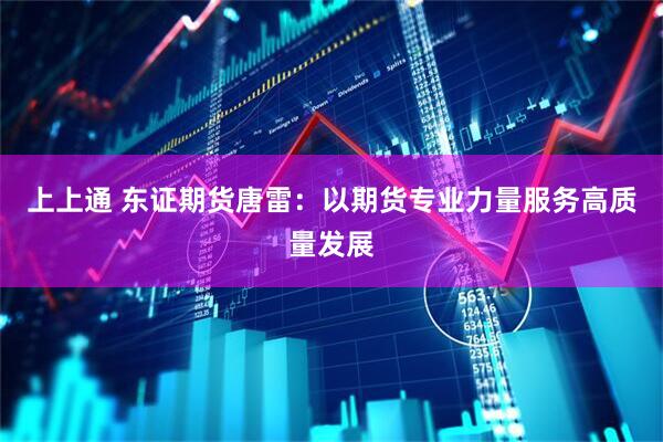 上上通 东证期货唐雷：以期货专业力量服务高质量发展