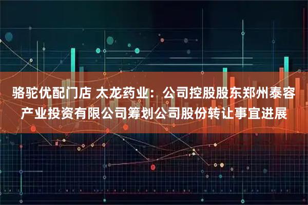 骆驼优配门店 太龙药业：公司控股股东郑州泰容产业投资有限公司筹划公司股份转让事宜进展