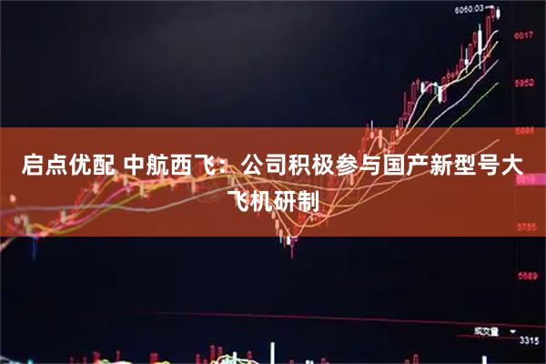 启点优配 中航西飞：公司积极参与国产新型号大飞机研制