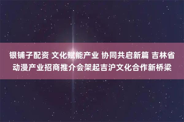 银铺子配资 文化赋能产业 协同共启新篇 吉林省动漫产业招商推介会架起吉沪文化合作新桥梁