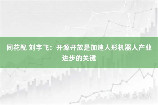 同花配 刘宇飞：开源开放是加速人形机器人产业进步的关键