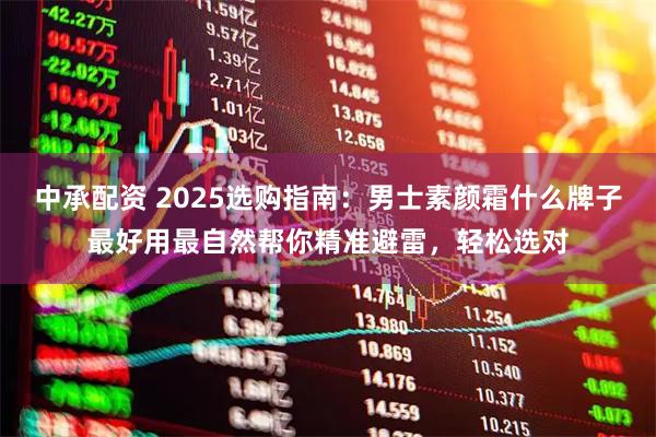 中承配资 2025选购指南：男士素颜霜什么牌子最好用最自然帮你精准避雷，轻松选对