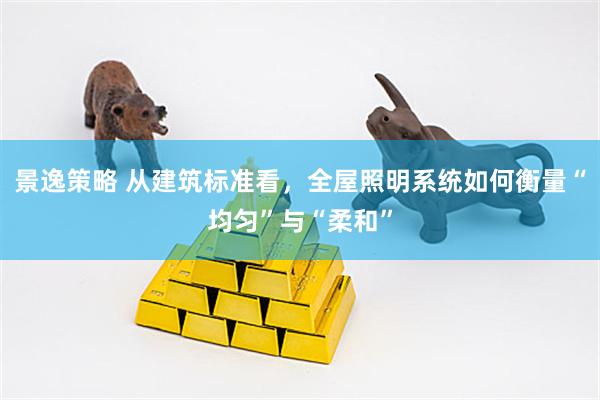 景逸策略 从建筑标准看，全屋照明系统如何衡量“均匀”与“柔和”