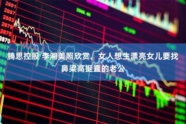 腾思控股 李湘美照欣赏，女人想生漂亮女儿要找鼻梁高挺直的老公