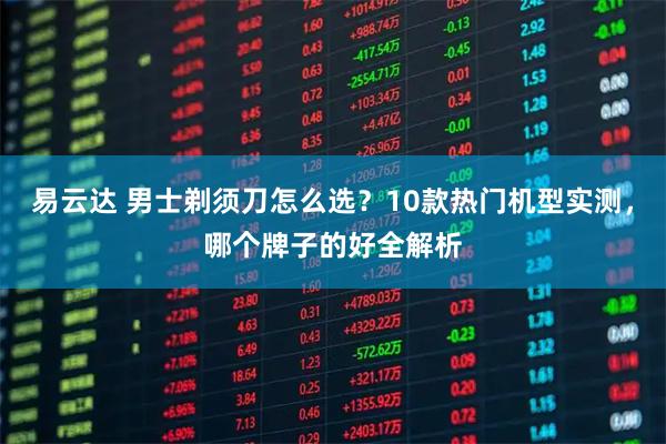 易云达 男士剃须刀怎么选？10款热门机型实测，哪个牌子的好全解析