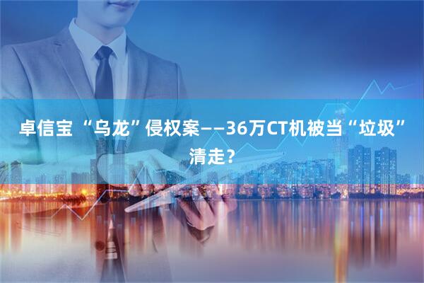 卓信宝 “乌龙”侵权案——36万CT机被当“垃圾”清走？